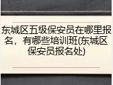 东城区五级保安员在哪里报名，有哪些培训班(东城区保安员报名处)