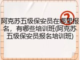 阿克苏五级保安员在哪里报名,有哪些培训班(阿克苏五级保安员报名培训班)