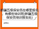 新疆五级保安员在哪里报名，有哪些培训班(新疆五级保安员培训报名处)