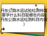 丹东公路水运试验检测师需要学什么科目呢哪些内容(丹东公路水运检测科目内容)