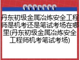 丹东初级金属冶炼安全工程师是机考还是笔试考场在哪里(丹东初级金属冶炼安全工程师机考笔试考场)