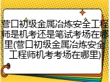 营口初级金属冶炼安全工程师是机考还是笔试考场在哪里(营口初级金属冶炼安全工程师机考考场在哪里)