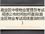 嘉定区中级物业管理员考试成绩公布时间如何查询(嘉定区物业考试成绩查询时间)