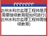 达州水利总监理工程师是否需要继续教育呢如何进行(达州水利总监理工程师需继续教育)