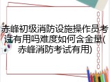 赤峰初级消防设施操作员考试有用吗难度如何含金量(赤峰消防考试有用)
