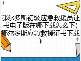 鄂尔多斯初级应急救援员证书电子版在哪下载怎么下(鄂尔多斯应急救援证书下载)