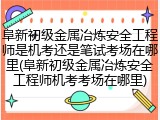 阜新初级金属冶炼安全工程师是机考还是笔试考场在哪里(阜新初级金属冶炼安全工程师机考考场在哪里)