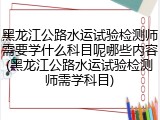 黑龙江公路水运试验检测师需要学什么科目呢哪些内容(黑龙江公路水运试验检测师需学科目)