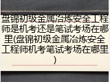 盘锦初级金属冶炼安全工程师是机考还是笔试考场在哪里(盘锦初级金属冶炼安全工程师机考笔试考场在哪里)