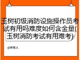 玉树初级消防设施操作员考试有用吗难度如何含金量(玉树消防考试有用难考)