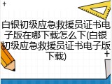 白银初级应急救援员证书电子版在哪下载怎么下(白银初级应急救援员证书电子版下载)