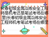 长春初级金属冶炼安全工程师是机考还是笔试考场在哪里(长春初级金属冶炼安全工程师机考笔试考场在哪里)