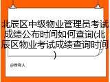 北辰区中级物业管理员考试成绩公布时间如何查询(北辰区物业考试成绩查询时间)