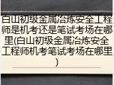 白山初级金属冶炼安全工程师是机考还是笔试考场在哪里(白山初级金属冶炼安全工程师机考笔试考场在哪里)