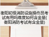 衡阳初级消防设施操作员考试有用吗难度如何含金量(衡阳消防考试有含金量)