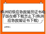 株洲初级应急救援员证书电子版在哪下载怎么下(株洲应急救援证书下载)