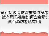黄石初级消防设施操作员考试有用吗难度如何含金量(黄石消防考试有用)