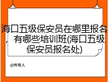 海口五级保安员在哪里报名，有哪些培训班(海口五级保安员报名处)