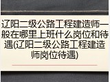 辽阳二级公路工程建造师一般在哪里上班什么岗位和待遇(辽阳二级公路工程建造师岗位待遇)