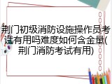 荆门初级消防设施操作员考试有用吗难度如何含金量(荆门消防考试有用)
