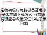 常德初级应急救援员证书电子版在哪下载怎么下(常德初级应急救援员证书电子版下载)