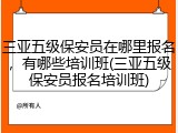 三亚五级保安员在哪里报名,有哪些培训班(三亚五级保安员报名培训班)