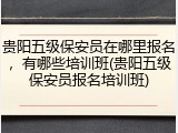 贵阳五级保安员在哪里报名,有哪些培训班(贵阳五级保安员报名培训班)