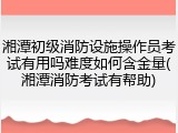 湘潭初级消防设施操作员考试有用吗难度如何含金量(湘潭消防考试有帮助)