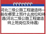 河北二级公路工程建造师一般在哪里上班什么岗位和待遇(河北二级公路工程建造师上班岗位及待遇)