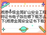 湘潭中级金属矿山安全工程师证书电子版在哪下载怎么下(湘潭金属安全证书下载)