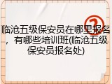 临沧五级保安员在哪里报名，有哪些培训班(临沧五级保安员报名处)