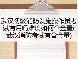 武汉初级消防设施操作员考试有用吗难度如何含金量(武汉消防考试有含金量)
