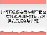 红河五级保安员在哪里报名,有哪些培训班(红河五级保安员报名培训班)