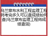 乌兰察布水利工程监理工程师考完多久可以查成绩如何查(乌兰察布监理工程师成绩查询)