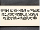 青海中级物业管理员考试成绩公布时间如何查询(青海物业考试成绩查询时间)