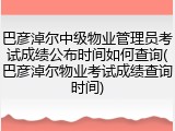巴彦淖尔中级物业管理员考试成绩公布时间如何查询(巴彦淖尔物业考试成绩查询时间)