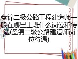 盘锦二级公路工程建造师一般在哪里上班什么岗位和待遇(盘锦二级公路建造师岗位待遇)