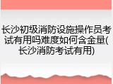 长沙初级消防设施操作员考试有用吗难度如何含金量(长沙消防考试有用)