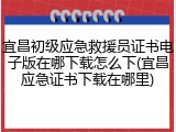 宜昌初级应急救援员证书电子版在哪下载怎么下(宜昌应急证书下载在哪里)