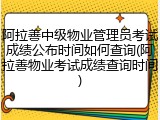 阿拉善中级物业管理员考试成绩公布时间如何查询(阿拉善物业考试成绩查询时间)
