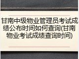 甘南中级物业管理员考试成绩公布时间如何查询(甘南物业考试成绩查询时间)