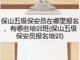 保山五级保安员在哪里报名,有哪些培训班(保山五级保安员报名培训)