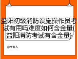 益阳初级消防设施操作员考试有用吗难度如何含金量(益阳消防考试有含金量)