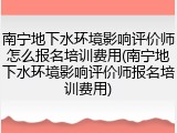 南宁地下水环境影响评价师怎么报名培训费用(南宁地下水环境影响评价师报名培训费用)