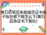 黄石初级应急救援员证书电子版在哪下载怎么下(黄石应急证书下载处)