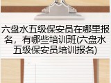 六盘水五级保安员在哪里报名，有哪些培训班(六盘水五级保安员培训报名)