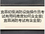 宜昌初级消防设施操作员考试有用吗难度如何含金量(宜昌消防考试有含金量)