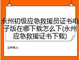 永州初级应急救援员证书电子版在哪下载怎么下(永州应急救援证书下载)