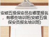 安顺五级保安员在哪里报名，有哪些培训班(安顺五级保安员报名培训班)