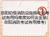 岳阳初级消防设施操作员考试有用吗难度如何含金量(岳阳消防考试有用难考)